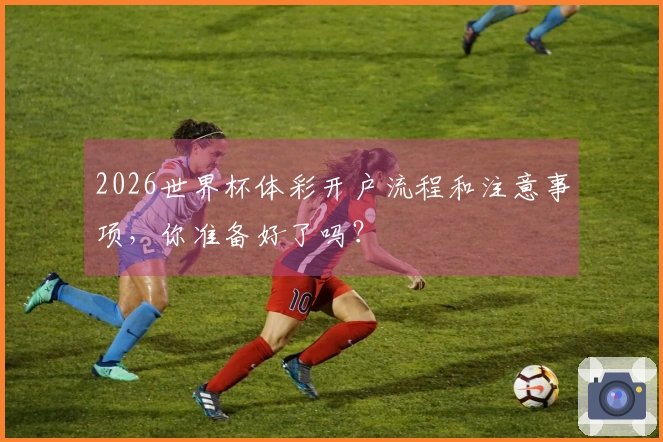 2026世界杯体彩开户流程和注意事项，你准备好了吗？