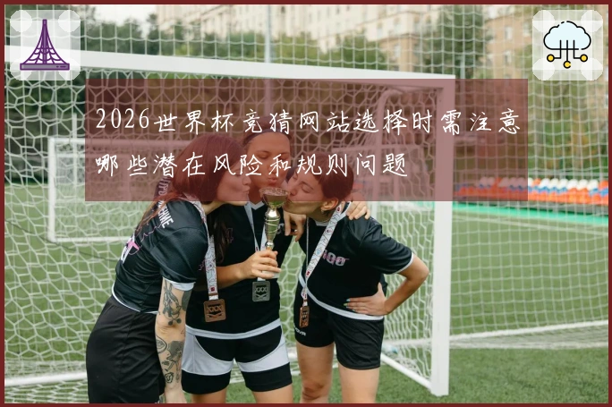 2026世界杯竞猜网站选择时需注意哪些潜在风险和规则问题