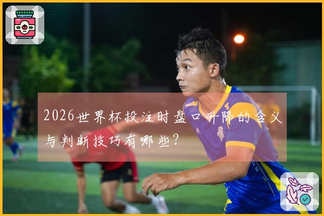2026世界杯投注时盘口升降的含义与判断技巧有哪些？