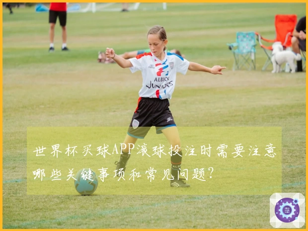 世界杯买球APP滚球投注时需要注意哪些关键事项和常见问题？